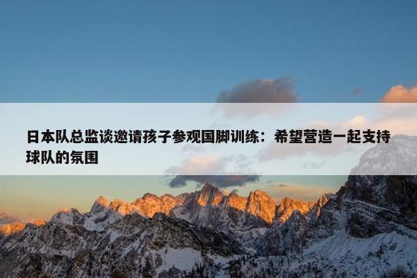 日本队总监谈邀请孩子参观国脚训练：希望营造一起支持球队的氛围