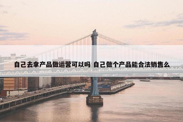 自己去拿产品做运营可以吗 自己做个产品能合法销售么