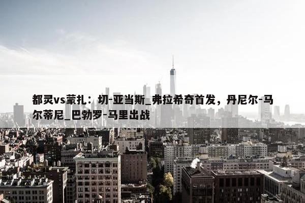 都灵vs蒙扎：切-亚当斯_弗拉希奇首发，丹尼尔-马尔蒂尼_巴勃罗-马里出战