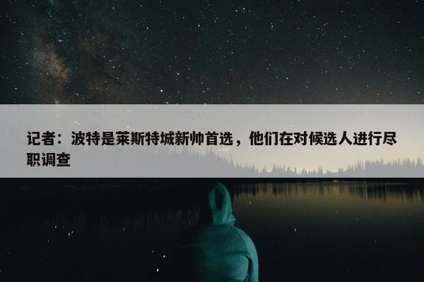 记者：波特是莱斯特城新帅首选，他们在对候选人进行尽职调查