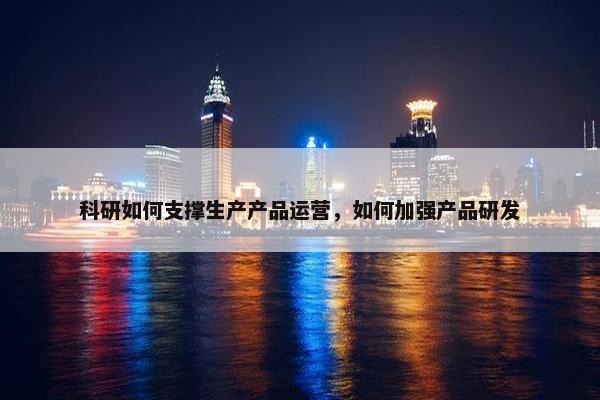 科研如何支撑生产产品运营，如何加强产品研发