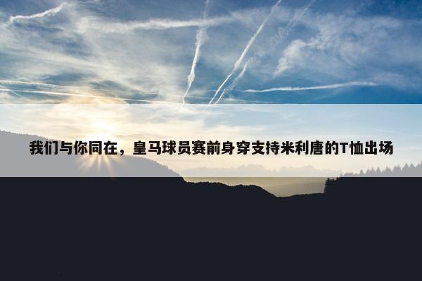 我们与你同在，皇马球员赛前身穿支持米利唐的T恤出场