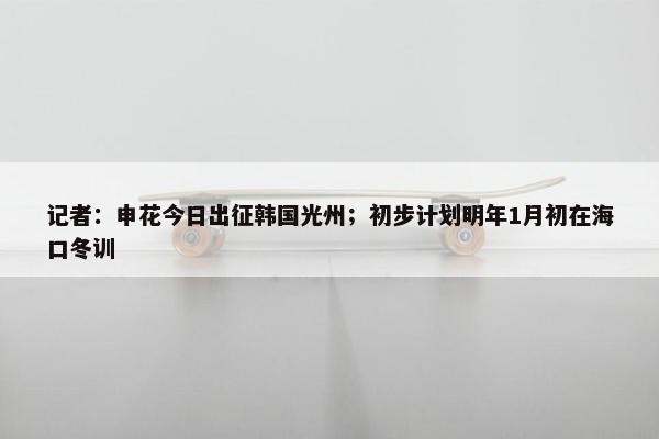 记者：申花今日出征韩国光州；初步计划明年1月初在海口冬训