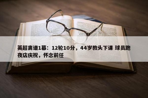 英超离谱1幕：12轮10分，44岁教头下课 球员跑夜店庆祝，怀念前任