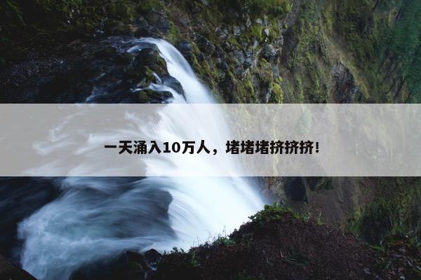 一天涌入10万人，堵堵堵挤挤挤！