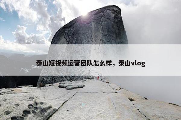 泰山短视频运营团队怎么样，泰山vlog