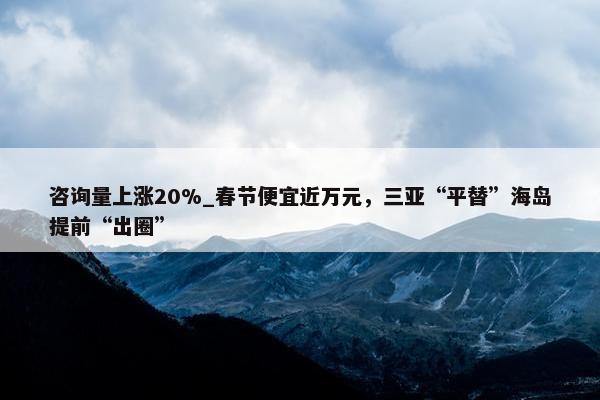 咨询量上涨20%_春节便宜近万元，三亚“平替”海岛提前“出圈”