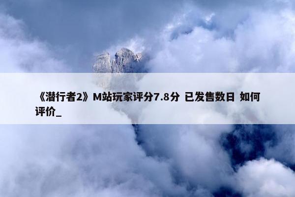 《潜行者2》M站玩家评分7.8分 已发售数日 如何评价_