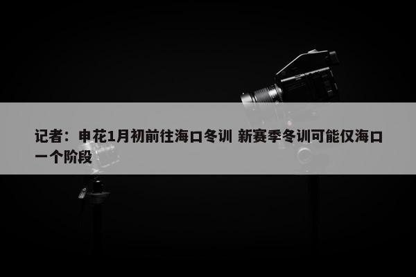 记者：申花1月初前往海口冬训 新赛季冬训可能仅海口一个阶段