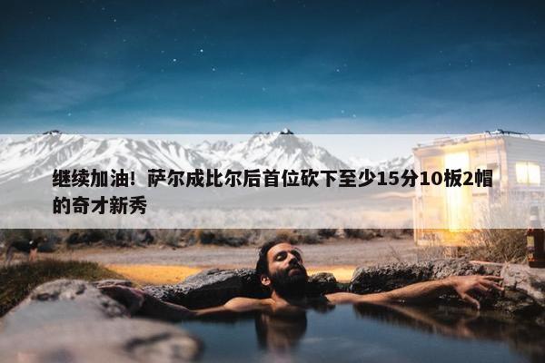 继续加油！萨尔成比尔后首位砍下至少15分10板2帽的奇才新秀