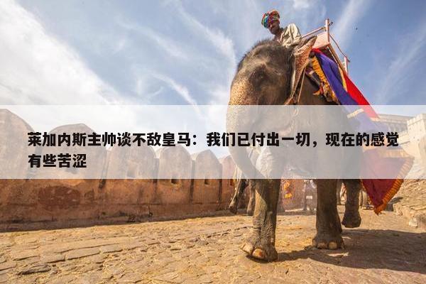 莱加内斯主帅谈不敌皇马：我们已付出一切，现在的感觉有些苦涩