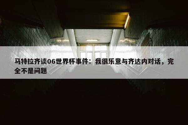 马特拉齐谈06世界杯事件：我很乐意与齐达内对话，完全不是问题