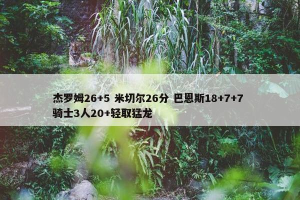 杰罗姆26+5 米切尔26分 巴恩斯18+7+7 骑士3人20+轻取猛龙