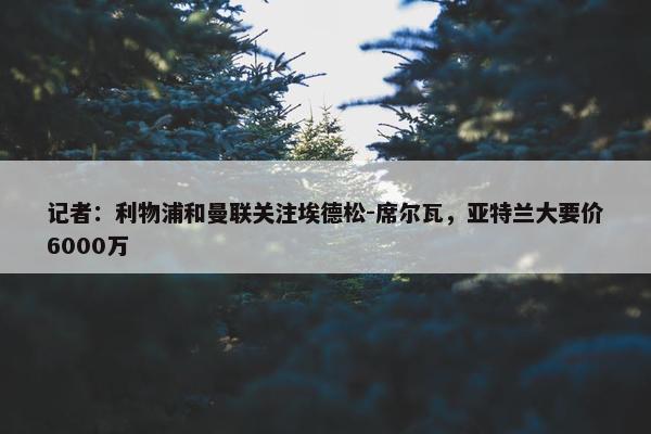 记者：利物浦和曼联关注埃德松-席尔瓦，亚特兰大要价6000万