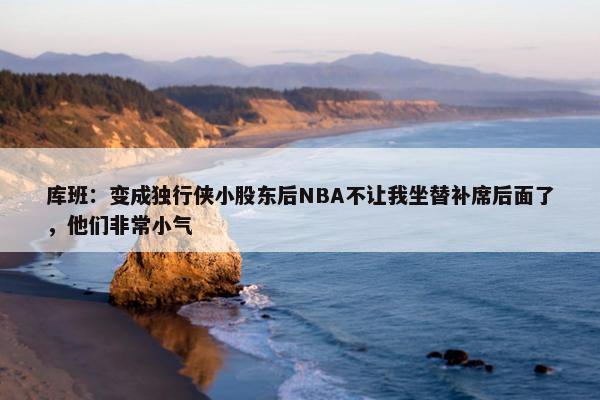 库班：变成独行侠小股东后NBA不让我坐替补席后面了，他们非常小气