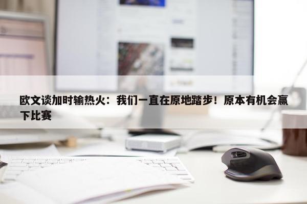 欧文谈加时输热火：我们一直在原地踏步！原本有机会赢下比赛