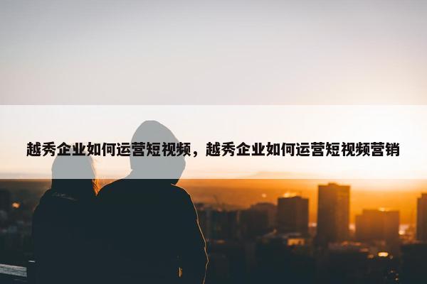 越秀企业如何运营短视频，越秀企业如何运营短视频营销