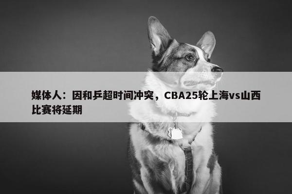 媒体人：因和乒超时间冲突，CBA25轮上海vs山西比赛将延期