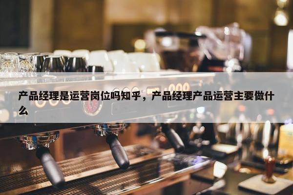 产品经理是运营岗位吗知乎，产品经理产品运营主要做什么