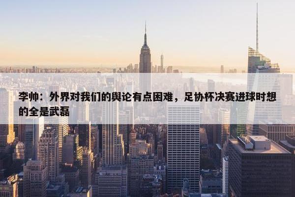 李帅：外界对我们的舆论有点困难，足协杯决赛进球时想的全是武磊