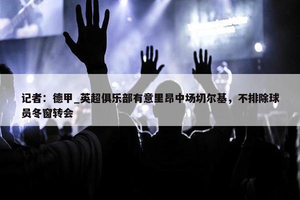 记者：德甲_英超俱乐部有意里昂中场切尔基，不排除球员冬窗转会