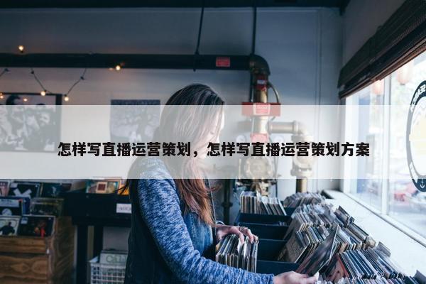 怎样写直播运营策划，怎样写直播运营策划方案