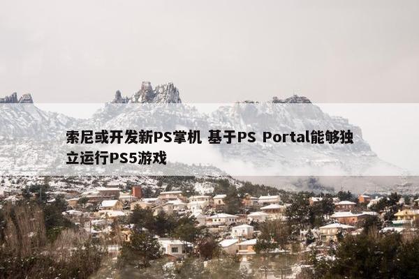 索尼或开发新PS掌机 基于PS Portal能够独立运行PS5游戏