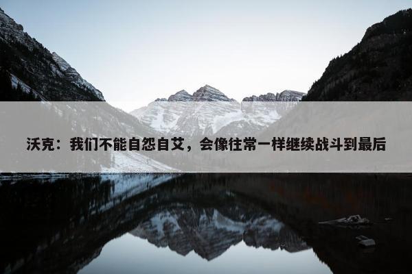 沃克：我们不能自怨自艾，会像往常一样继续战斗到最后