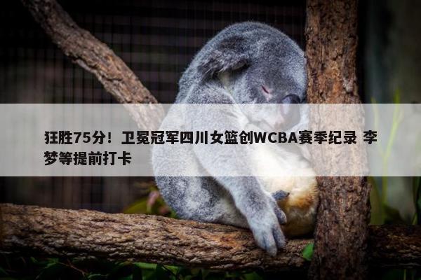 狂胜75分！卫冕冠军四川女篮创WCBA赛季纪录 李梦等提前打卡