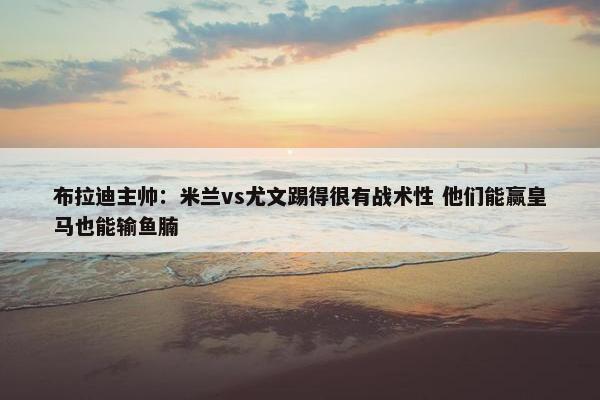 布拉迪主帅：米兰vs尤文踢得很有战术性 他们能赢皇马也能输鱼腩