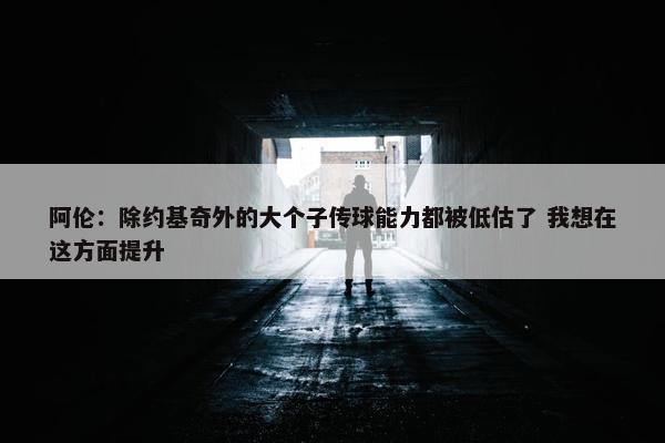 阿伦：除约基奇外的大个子传球能力都被低估了 我想在这方面提升