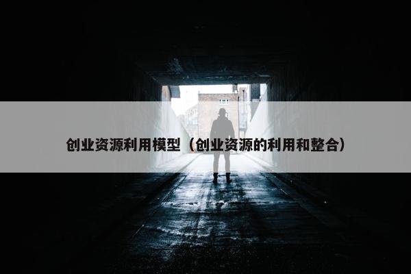 创业资源利用模型（创业资源的利用和整合）