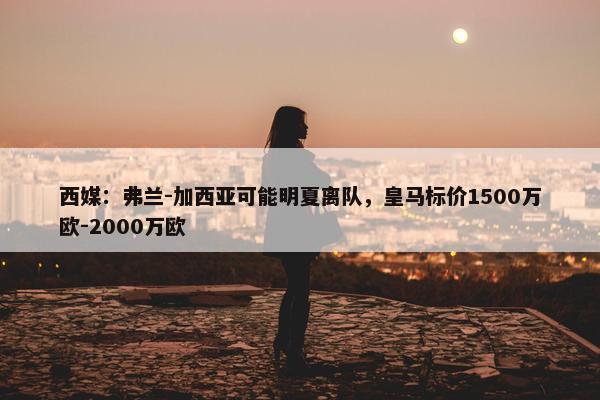 西媒：弗兰-加西亚可能明夏离队，皇马标价1500万欧-2000万欧