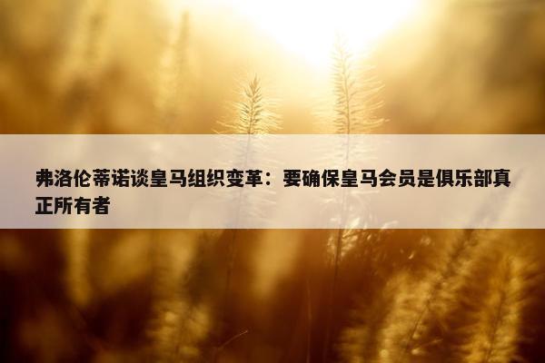 弗洛伦蒂诺谈皇马组织变革：要确保皇马会员是俱乐部真正所有者