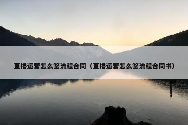 直播运营怎么签流程合同（直播运营怎么签流程合同书）