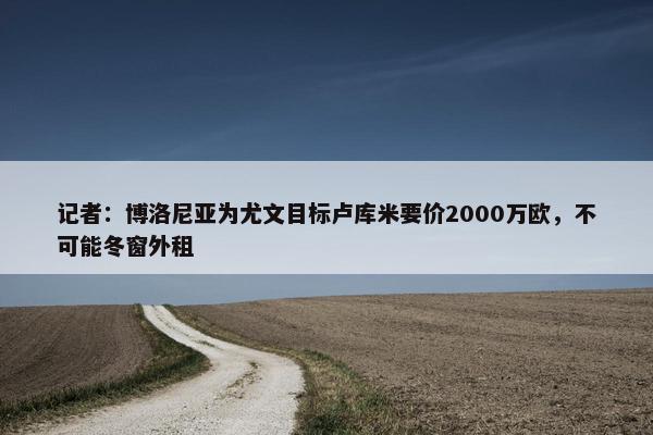 记者：博洛尼亚为尤文目标卢库米要价2000万欧，不可能冬窗外租