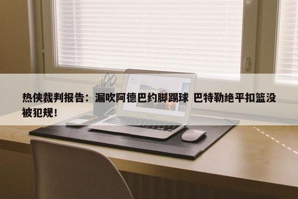 热侠裁判报告：漏吹阿德巴约脚踢球 巴特勒绝平扣篮没被犯规！