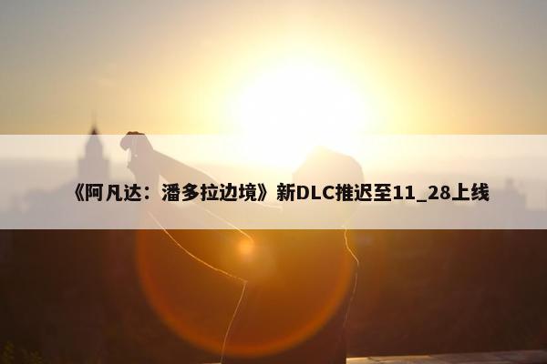 《阿凡达：潘多拉边境》新DLC推迟至11_28上线