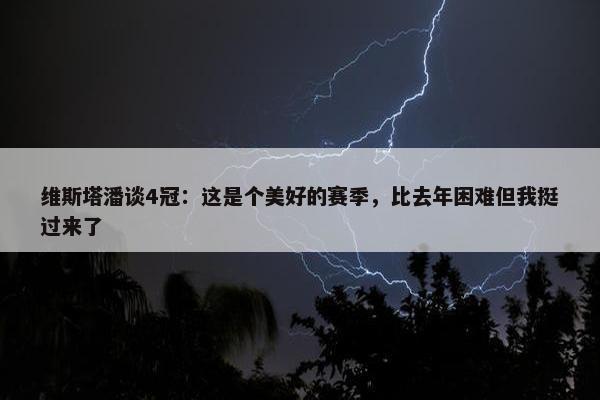 维斯塔潘谈4冠：这是个美好的赛季，比去年困难但我挺过来了