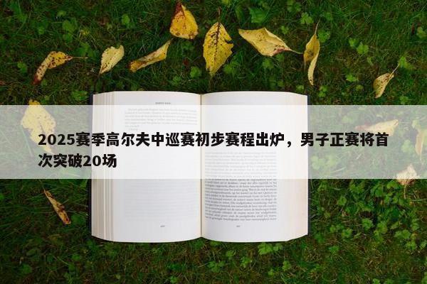 2025赛季高尔夫中巡赛初步赛程出炉，男子正赛将首次突破20场