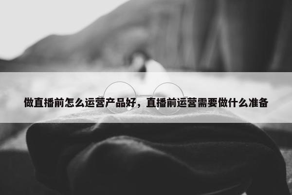 做直播前怎么运营产品好，直播前运营需要做什么准备