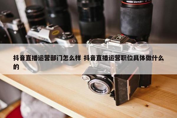 抖音直播运营部门怎么样 抖音直播运营职位具体做什么的