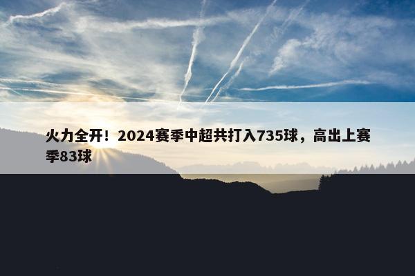 火力全开！2024赛季中超共打入735球，高出上赛季83球