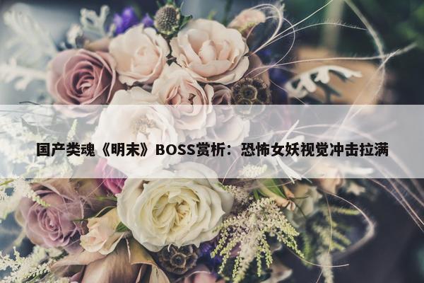 国产类魂《明末》BOSS赏析：恐怖女妖视觉冲击拉满