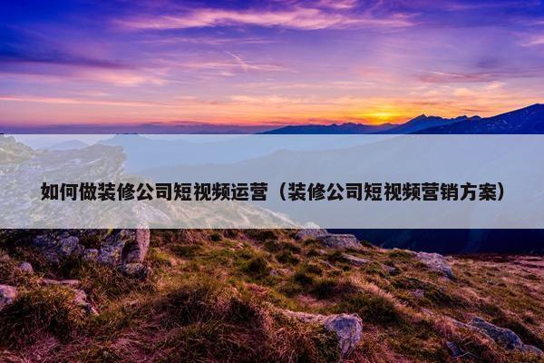 如何做装修公司短视频运营（装修公司短视频营销方案）