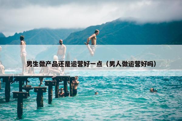 男生做产品还是运营好一点（男人做运营好吗）