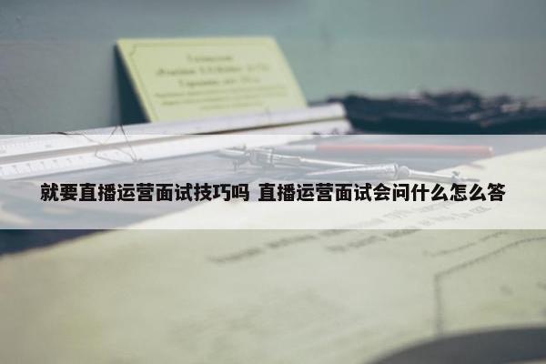 就要直播运营面试技巧吗 直播运营面试会问什么怎么答