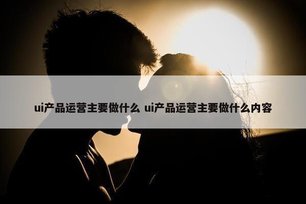 ui产品运营主要做什么 ui产品运营主要做什么内容