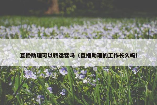 直播助理可以转运营吗（直播助理的工作长久吗）