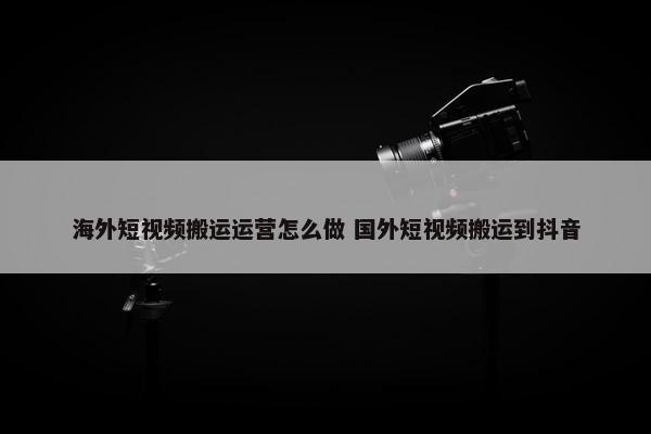 海外短视频搬运运营怎么做 国外短视频搬运到抖音